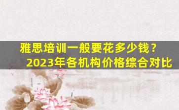 雅思培训一般要花多少钱？ 2023年各机构价格综合对比